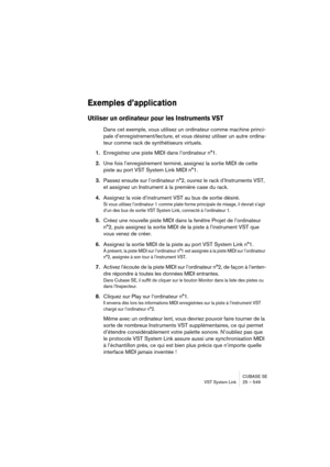 Page 549CUBASE SE
VST System Link 25 – 549
Exemples d’application
Utiliser un ordinateur pour les Instruments VST
Dans cet exemple, vous utilisez un ordinateur comme machine princi-
pale d’enregistrement/lecture, et vous désirez utiliser un autre ordina-
teur comme rack de synthétiseurs virtuels.
1.Enregistrez une piste MIDI dans l’ordinateur n°1.
2.Une fois l’enregistrement terminé, assignez la sortie MIDI de cette 
piste au port VST System Link MIDI n°1.
3.Passez ensuite sur l’ordinateur n°2, ouvrez le rack...