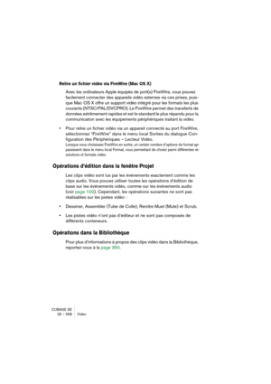 Page 558CUBASE SE
26 – 558 Vidéo
Relire un fichier vidéo via FireWire (Mac OS X)
Avec les ordinateurs Apple équipés de port(s) FireWire, vous pouvez 
facilement connecter des appareils vidéo externes via ces prises, puis-
que Mac OS X offre un support vidéo intégré pour les formats les plus 
courants (NTSC/PAL/DVCPRO). Le FireWire permet des transferts de 
données extrêmement rapides et est le standard le plus répandu pour la 
communication avec les équipements périphériques traitant la vidéo.
•Pour relire un...