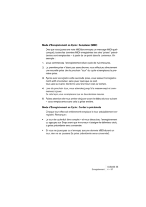 Page 57CUBASE SE
Enregistrement 4 – 57
Mode d’Enregistrement en Cycle : Remplacer (MIDI)
Dès que vous jouez une note MIDI (ou envoyez un message MIDI quel-
conque), toutes les données MIDI enregistrées lors des “prises” précé-
dentes sont remplacées – à partir de ce point dans le conteneur. Un 
exemple : 
1.Vous commencez l’enregistrement d’un cycle de huit mesures.
2.La première prise n’étant pas assez bonne, vous effectuez directement 
une nouvelle prise dès le prochain “tour” du cycle et remplacez la pre-...