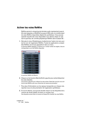 Page 564CUBASE SE
27 – 564 ReWire
Activer les voies ReWire
ReWire permet le streaming de données audio représentant jusqu’à 
64 voies séparées, et ReWire2 va jusqu’à 256 voies. Le nombre exact 
de voies ReWire disponibles dépend du synthétiseur. Vous pouvez 
spécifier laquelle des voies disponibles vous désirez utiliser en utili-
sant le panneau de contrôle périphérique ReWire dans Cubase SE :
1.Déroulez le menu Périphériques et sélectionnez l’option de menu por-
tant le nom de l’application ReWire. Toutes les...