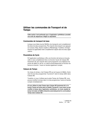 Page 565CUBASE SE
ReWire 27 – 565
Utiliser les commandes de Transport et de 
Tempo
Cette section n’est pertinente que si l’application synthétiseur possède 
une sorte de séquenceur intégré ou équivalent.
Commandes de transport de base
Lorsque vous faites tourner ReWire, les transports sont complètement 
liés dans les deux programmes. Peu importe dans lequel vous appuyez 
sur Lecture, Stop, Avance rapide ou Rebobinage. Toutefois, l’enregis-
trement (si applicable) reste complètement séparé dans les deux appli-...