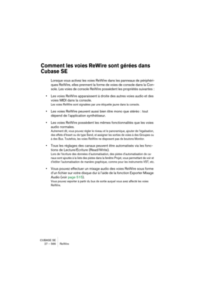 Page 566CUBASE SE
27 – 566 ReWire
Comment les voies ReWire sont gérées dans 
Cubase SE
Lorsque vous activez les voies ReWire dans les panneaux de périphéri-
ques ReWire, elles prennent la forme de voies de console dans la Con-
sole. Les voies de console ReWire possèdent les propriétés suivantes :
•Les voies ReWire apparaissent à droite des autres voies audio et des 
voies MIDI dans la console.
Les voies ReWire sont signalées par une étiquette jaune dans la console.
•Les voies ReWire peuvent aussi bien être mono...