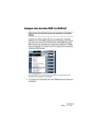 Page 567CUBASE SE
ReWire 27 – 567
Assigner des données MIDI via ReWire2
Cette fonction n’est disponible qu’avec des applications compatibles 
ReWire2.
Lorsque vous utilisez Cubase SE avec une application compatible 
ReWire2, des sorties MIDI supplémentaires apparaîtront automatique-
ment dans les menus locaux concernant les sorties MIDI des pistes 
MIDI. Vous pouvez ainsi faire jouer l’application synthétiseur via MIDI 
depuis Cubase SE, en l’utilisant comme s’il s’agissait d’un ou plusieurs 
expandeurs MIDI...