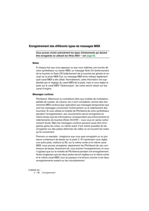 Page 58CUBASE SE
4 – 58 Enregistrement
Enregistrement des différents types de messages MIDI
Vous pouvez choisir précisément les types d’événements qui doivent 
être enregistrés en utilisant les filtres MIDI – voir page 62.
Notes
À chaque fois que vous appuyez ou que vous relâchez une touche de 
votre synthétiseur ou clavier MIDI, un message Note On (enfoncement 
de la touche) ou Note Off (relâchement de la touche) est généré et en-
voyé sur la prise MIDI Out. Le message MIDI émis indique également 
quel canal...