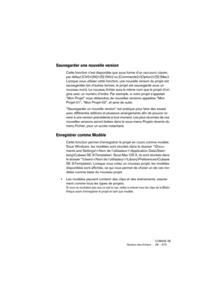 Page 573CUBASE SE
Gestion des fichiers 28 – 573
Sauvegarder une nouvelle version
Cette fonction n’est disponible que sous forme d’un raccourci clavier, 
par défaut [Ctrl]+[Alt]+[S] (Win) ou [Commande]+[Option]+[S] (Mac). 
Lorsque vous utilisez cette fonction, une nouvelle version du projet est 
sauvegardée (en d’autres termes, le projet est sauvegardé sous un 
nouveau nom). Le nouveau fichier aura le même nom que le projet d’ori-
gine avec un numéro d’ordre. Par exemple, si votre projet s’appelait 
“Mon Projet”...