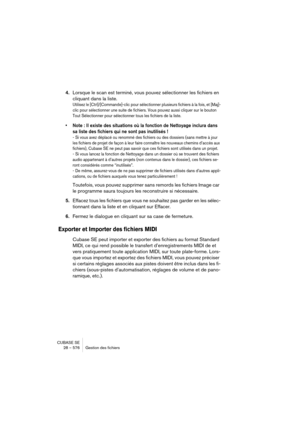 Page 576CUBASE SE
28 – 576 Gestion des fichiers
4.Lorsque le scan est terminé, vous pouvez sélectionner les fichiers en 
cliquant dans la liste.
Utilisez le [Ctrl]/[Commande]-clic pour sélectionner plusieurs fichiers à la fois, et [Maj]-
clic pour sélectionner une suite de fichiers. Vous pouvez aussi cliquer sur le bouton 
Tout Sélectionner pour sélectionner tous les fichiers de la liste.
• Note : Il existe des situations où la fonction de Nettoyage inclura dans 
sa liste des fichiers qui ne sont pas inutilisés...