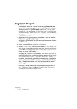 Page 60CUBASE SE
4 – 60 Enregistrement
Enregistrement Rétrospectif
Cette fonction permet de “capturer” toutes les notes MIDI que vous 
pouvez jouer lorsque le programme est en mode Stop ou en Lecture, et 
de les convertir en un conteneur MIDI “après coup”. Ceci est rendu 
possible par le fait que Cubase SE peut saisir toute entrée MIDI dans 
sa mémoire-tampon, même lorsque vous n’êtes pas en enregistrement.
Procédez comme ceci : 
1.Activez la fonction Enregistrement Rétrospectif à partir du dialogue...