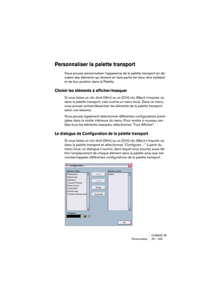 Page 595CUBASE SE
Personnaliser 29 – 595
Personnaliser la palette transport
Vous pouvez personnaliser l’apparence de la palette transport en dé-
cidant des éléments qui doivent en faire partie (et donc être visibles) 
et de leur position dans la Palette.
Choisir les éléments à afficher/masquer
Si vous faites un clic droit (Win) ou un [Ctrl]-clic (Mac) n’importe où 
dans la palette transport, cela ouvrira un menu local. Dans ce menu, 
vous pouvez activer/désactiver les éléments de la palette transport, 
selon vos...