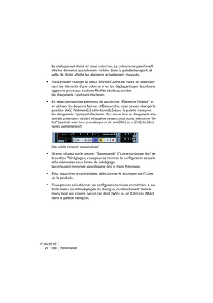 Page 596CUBASE SE
29 – 596 Personnaliser
Le dialogue est divisé en deux colonnes. La colonne de gauche affi-
che les éléments actuellement visibles dans la palette transport, et 
celle de droite affiche les éléments actuellement masqués.
•Vous pouvez changer le statut Affiché/Caché en cours en sélection-
nant les éléments d’une colonne et en les déplaçant dans la colonne 
opposée grâce aux boutons fléchés situés au centre.
Les changements s’appliquent directement.
•En sélectionnant des éléments de la colonne...