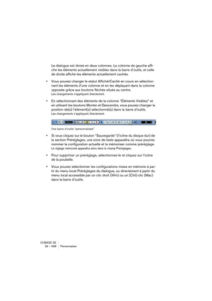 Page 598CUBASE SE
29 – 598 Personnaliser
Le dialogue est divisé en deux colonnes. La colonne de gauche affi-
che les éléments actuellement visibles dans la barre d’outils, et celle 
de droite affiche les éléments actuellement cachés.
•Vous pouvez changer le statut Affiché/Caché en cours en sélection-
nant les éléments d’une colonne et en les déplaçant dans la colonne 
opposée grâce aux boutons fléchés situés au centre.
Les changements s’appliquent directement.
•En sélectionnant des éléments de la colonne...