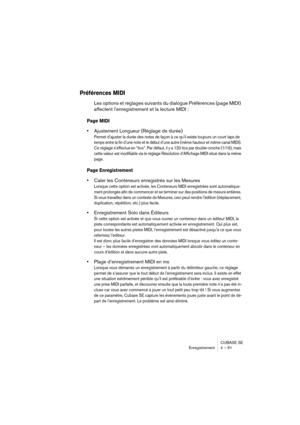 Page 61CUBASE SE
Enregistrement 4 – 61
Préférences MIDI
Les options et réglages suivants du dialogue Préférences (page MIDI) 
affectent l’enregistrement et la lecture MIDI :
Page MIDI
•Ajustement Longueur (Réglage de durée)
Permet d’ajuster la durée des notes de façon à ce qu’il existe toujours un court laps de 
temps entre la fin d’une note et le début d’une autre (même hauteur et même canal MIDI). 
Ce réglage s’effectue en “tics”. Par défaut, il y a 120 tics par double-croche (1/16), mais 
cette valeur est...