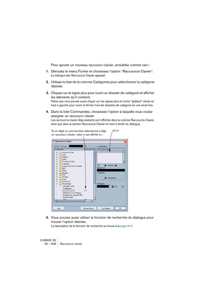 Page 608CUBASE SE
30 – 608 Raccourcis clavier
Pour ajouter un nouveau raccourci clavier, procédez comme ceci :
1.Déroulez le menu Fichier et choisissez l’option “Raccourcis Clavier“.
Le dialogue des Raccourcis Clavier apparaît.
2.Utilisez la liste de la colonne Catégories pour sélectionner la catégorie 
désirée.
3.Cliquez sur le signe plus pour ouvrir un dossier de catégorie et afficher 
les éléments qu’il contient.
Notez que vous pouvez aussi cliquer sur les signes plus et moins “globaux” situés en 
haut à...