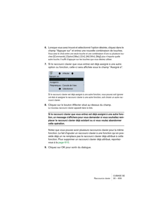 Page 609CUBASE SE
Raccourcis clavier 30 – 609
6.Lorsque vous avez trouvé et sélectionné l’option désirée, cliquez dans le 
champ “Appuyer sur” et entrez une nouvelle combinaison de touches.
Vous avez le choix entre une seule touche et une combinaison d’une ou plusieurs tou-
ches ([Commande], [Option] (Mac), [Ctrl], [Alt] (Win), [Maj]) plus n’importe quelle 
autre touche. Il suffit d’appuyer sur les touches que vous désirez utiliser.
7.Si le raccourci clavier que vous entrez est déjà assigné à une autre 
option...