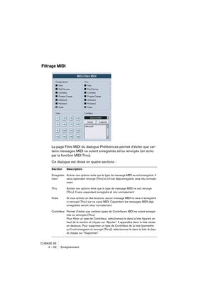 Page 62CUBASE SE
4 – 62 Enregistrement
Filtrage MIDI
La page Filtre MIDI du dialogue Préférences permet d’éviter que cer-
tains messages MIDI ne soient enregistrés et/ou renvoyés (en écho 
par la fonction MIDI Thru).
Ce dialogue est divisé en quatre sections :
Section Description
Enregistre-
ment Activer ces options évite que le type de message MIDI ne soit enregistré. Il 
sera cependant renvoyé (Thru) et s’il est déjà enregistré, sera relu normale-
ment.
Thru  Activer ces options évite que le type de message...