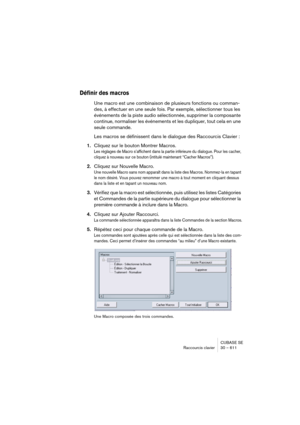 Page 611CUBASE SE
Raccourcis clavier 30 – 611
Définir des macros
Une macro est une combinaison de plusieurs fonctions ou comman-
des, à effectuer en une seule fois. Par exemple, sélectionner tous les 
événements de la piste audio sélectionnée, supprimer la composante 
continue, normaliser les événements et les dupliquer, tout cela en une 
seule commande.
Les macros se définissent dans le dialogue des Raccourcis Clavier :
1.Cliquez sur le bouton Montrer Macros.
Les réglages de Macro s’affichent dans la partie...