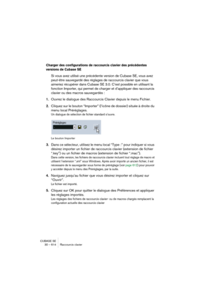 Page 614CUBASE SE
30 – 614 Raccourcis clavier
Charger des configurations de raccourcis clavier des précédentes 
versions de Cubase SE
Si vous avez utilisé une précédente version de Cubase SE, vous avez 
peut-être sauvegardé des réglages de raccourcis clavier que vous 
aimeriez récupérer dans Cubase SE 3.0. C’est possible en utilisant la 
fonction Importer, qui permet de charger et d’appliquer des raccourcis 
clavier ou des macros sauvegardés :
1.Ouvrez le dialogue des Raccourcis Clavier depuis le menu Fichier....