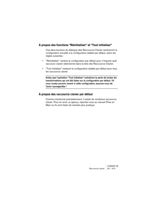 Page 615CUBASE SE
Raccourcis clavier 30 – 615
À propos des fonctions “Réinitialiser” et “Tout initialiser”
Ces deux boutons du dialogue des Raccourcis Clavier ramèneront la 
configuration actuelle à la configuration établie par défaut, selon les 
règles suivantes :
•“Réinitialiser” ramène la configuration par défaut pour n’importe quel 
raccourci clavier sélectionné dans la liste des Raccourcis Clavier.
•“Tout initialiser” restaure la configuration établie par défaut pour tous 
les raccourcis clavier.
Notez que...