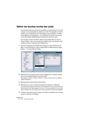 Page 616CUBASE SE
30 – 616 Raccourcis clavier
Définir les touches mortes des outils
Une touche morte d’outil servira à modifier le comportement d’un outil 
lorsque vous la presserez en utilisant un outil. Par exemple, le fait de 
cliquer sur un événement et le faire glisser avec la Flèche, normale-
ment déplace cet événement – en maintenant enfoncée une touche 
morte (par défaut [Alt]/[Option]) l’événement sera lors copié.
Les touches mortes d’outil par défaut sont listées dans le manuel 
Prise en Main, mais...