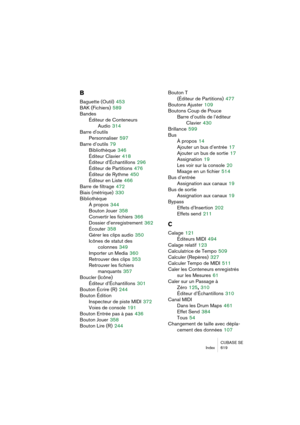 Page 619CUBASE SE
Index 619
B
Baguette (Outil) 453
BAK (Fichiers)
 589
Bandes
Éditeur de Conteneurs 
Audio
 314
Barre d'outils
Personnaliser
 597
Barre d’outils
 79
Bibliothèque
 346
Éditeur Clavier
 418
Éditeur d’Échantillons
 296
Éditeur de Partitions
 476
Éditeur de Rythme
 450
Éditeur en Liste
 466
Barre de filtrage
 472
Biais (métrique)
 330
Bibliothèque
À propos
 344
Bouton Jouer
 358
Convertir les fichiers
 366
Dossier d’enregistrement
 362
Écouter
 358
Gérer les clips audio
 350
Icônes de statut des...