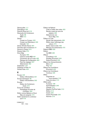 Page 622CUBASE SE
622 Index
Déverrouiller 111
DirectShow
 555
DirectX (Plug-ins)
 219
Dissoudre les Conteneurs
Audio
 98
MIDI
 410
Diviser
Couper au Curseur
 433
Couper aux Délimiteurs
 433
Intervalle
 120
Diviser (Portée Piano)
 481
Données dans Conteneurs
 91
Donner le Tempo
 510
Dossier Edits
 272
Drum Map
À propos
 456
Canal et sortie MIDI
 461
Conversion de la O-note
 465
Dialogue de Configuration
 463
Faire les réglages
 457
Sélectionner
 462
Duplication
 104
Dupliquer la Piste
 94
Durées Fixes
 404
E...