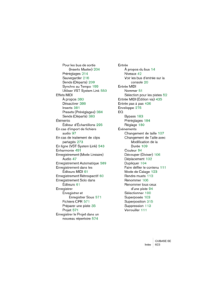 Page 623CUBASE SE
Index 623
Pour les bus de sortie
(Inserts Master)
 204
Préréglages
 214
Sauvegarder
 216
Sends (Départs)
 209
Synchro au Tempo
 199
Utiliser VST System Link
 550
Effets MIDI
À propos
 380
Désactiver
 386
Inserts
 381
Presets (Préréglages)
 384
Sends (Départs)
 383
Éléments
Éditeur d’Échantillons
 295
En cas d’import de fichiers 
audio
 97
En cas de traitement de clips
partagés
 273
En ligne (VST System Link)
 543
Enharmonie
 491
Enregistrement (Mode Linéaire)
Audio
 47
Enregistrement...