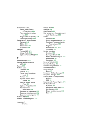 Page 624CUBASE SE
624 Index
Événements audio
Édition dans l’Éditeur
d’Échantillons
 294
Faire des sélections dans 
les
 304
Poignées bleues (Fondu)
 148
Tranchage (Slicing)
 339
Événements d’Automatisation
À propos
 249
Édition
 250
Sélectionner
 252
Supprimer
 253
Exporter
Fichiers MIDI
 576
Mixage Audio
 515
Options (Fichiers MIDI)
 577
F
Fader de niveau 174
Fenêtre des Performances
VST
 196
Fermer
 571
Fichiers audio
Convertir
 366
Exporter
 515
Format pour l’enregistre-
ment
 40
Formats
 360
Importer dans la...