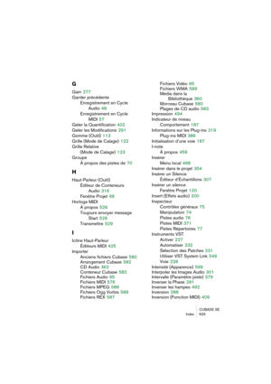 Page 625CUBASE SE
Index 625
G
Gain 277
Garder précédente
Enregistrement en Cycle
Audio
 48
Enregistrement en Cycle 
MIDI
 57
Geler la Quantification
 402
Geler les Modifications
 291
Gomme (Outil)
 113
Grille (Mode de Calage)
 122
Grille Relative 
(Mode de Calage)
 123
Groupe
À propos des pistes de
 70
H
Haut-Parleur (Outil)
Éditeur de Conteneurs 
Audio
 316
Fenêtre Projet
 99
Horloge MIDI
À propos
 526
Toujours envoyer message
Start
 529
Transmettre
 529
I
Icône Haut-Parleur
Éditeurs MIDI
 425
Importer
Anciens...