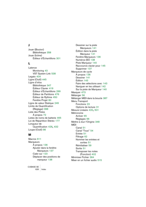 Page 626CUBASE SE
626 Index
J
Jouer (Bouton)
Bibliothèque
 358
Jouer (Icône)
Éditeur d’Échantillons
 301
L
Latence
Monitoring
 43
VST System Link
 538
Legato
 404
Ligne (Outil)
 445
Ligne d’infos
Bibliothèque
 347
Éditeur Clavier
 419
Éditeur d’Échantillons
 299
Éditeur de Partitions
 476
Éditeur de Rythme
 450
Fenêtre Projet
 80
Ligne de valeur Statique
 249
Limite de Quantification 
(Réglage)
 398
Liste des Pistes
À propos
 72
Listes de noms de batterie
 465
Loi de Répartition Stéréo
 177
Longueur de...
