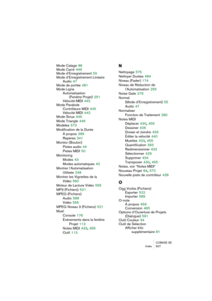 Page 627CUBASE SE
Index 627
Mode Calage 88
Mode Carré
 446
Mode d’Enregistrement
 55
Mode d’Enregistrement Linéaire
Audio
 47
Mode de portée
 481
Mode Ligne
Automatisation 
(Fenêtre Projet)
 251
Vélocité MIDI
 442
Mode Parabole
Contrôleurs MIDI
 445
Vélocité MIDI
 442
Mode Sinus
 446
Mode Triangle
 446
Modèles
 573
Modification de la Durée
À propos
 289
Repères
 341
Monitor (Bouton)
Pistes audio
 44
Pistes MIDI
 50
Monitoring
Modes
 43
Modes automatiques
 43
Montrer l’Automatisation 
Utilisée
 248
Montrer les...