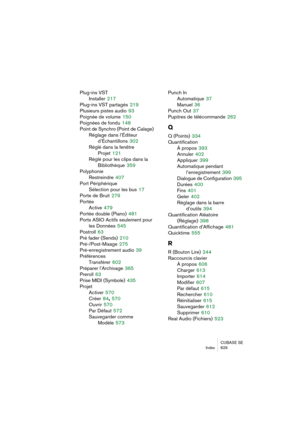 Page 629CUBASE SE
Index 629
Plug-ins VST
Installer
 217
Plug-ins VST partagés
 219
Plusieurs pistes audio
 93
Poignée de volume
 150
Poignées de fondu
 148
Point de Synchro (Point de Calage)
Réglage dans l’Éditeur 
d’Échantillons
 302
Réglé dans la fenêtre 
Projet
 121
Réglé pour les clips dans la 
Bibliothèque
 359
Polyphonie
Restreindre
 407
Port Périphérique
Sélection pour les bus
 17
Porte de Bruit
 279
Portée
Active
 479
Portée double (Piano)
 481
Ports ASIO Actifs seulement pour
les Données
 545
Postroll...