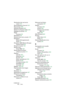 Page 630CUBASE SE
630 Index
Rechercher des raccourcis 
clavier
 610
Reconnaissance d’accord
 421
Reconstruire
 358
ReCycle (Fichiers)
 587
Réduire les Espaces Vides
 342
Réglages de portée
 479
Règle
À propos
 82
Réinitialiser
 59
Remise à zéro de la console
 187
Remplacer 
(Mode d’Enregistrement)
Audio
 47
Remplacer MIDI (Mode d’Enregis-
trement Cycle)
 56
Remplir la boucle
 105
Rendre muet
Notes MIDI
 433
Rendre Muet Pre-Send 
si Muet est activé
 211
Repères
Calculer
 327
Désactiver
 330
Écouter
 328
Éditer...