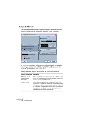 Page 66CUBASE SE
4 – 66 Enregistrement
Réglages du Métronome
Les réglages du Métronome s’effectuent dans le dialogue de Confi-
guration du Métronome, accessible depuis le menu Transport.
Le métronome peut soit utiliser un clic audio joué via la carte audio, 
soit envoyer des données MIDI à un périphérique (expandeur etc.) 
connecté qui émettra le clic, ou les deux.
Dans le dialogue, figurent les réglages de métronome suivants:
Options Métronome Description
Métronome lors de
l’Enregistrement/
de la LecturePermet...