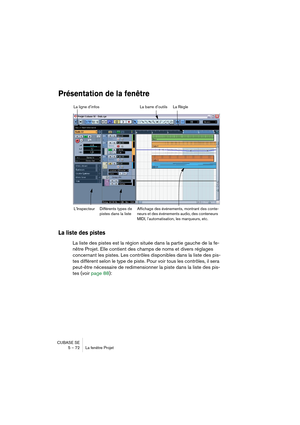 Page 72CUBASE SE
5 – 72 La fenêtre Projet
Présentation de la fenêtre
La liste des pistes
La liste des pistes est la région située dans la partie gauche de la fe-
nêtre Projet. Elle contient des champs de noms et divers réglages 
concernant les pistes. Les contrôles disponibles dans la liste des pis-
tes diffèrent selon le type de piste. Pour voir tous les contrôles, il sera 
peut-être nécessaire de redimensionner la piste dans la liste des pis-
tes (voir page 88):
La barre d’outils La ligne d’infos
Différents...