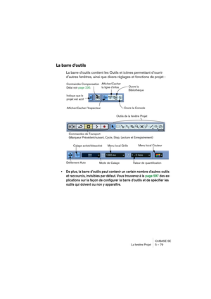 Page 79CUBASE SE
La fenêtre Projet 5 – 79
La barre d’outils
La barre d’outils contient les Outils et icônes permettant d’ouvrir 
d’autres fenêtres, ainsi que divers réglages et fonctions de projet :
• De plus, la barre d’outils peut contenir un certain nombre d’autres outils 
et raccourcis, invisibles par défaut. Vous trouverez à la page 597 des ex-
plications sur la façon de configurer la barre d’outils et de spécifier les 
outils qui doivent ou non y apparaître.
Contraindre Compensation 
Délai voir page 230....