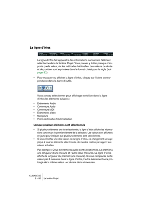 Page 80CUBASE SE
5 – 80 La fenêtre Projet
La ligne d’infos
La ligne d’infos fait apparaître des informations concernant l’élément 
sélectionné dans la fenêtre Projet. Vous pouvez y éditer presque n’im-
porte quelle valeur, via les méthodes habituelles. Les valeurs de durée 
et de position sont exprimées dans le format choisi pour la règle (voir 
page 82).
•Pour masquer ou afficher la ligne d’infos, cliquez sur l’icône corres-
pondante dans la barre d’outils.
Vous pouvez sélectionner pour affichage et édition...