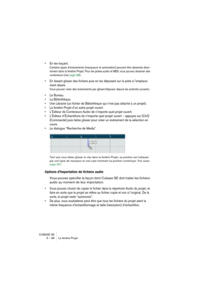 Page 96CUBASE SE
5 – 96 La fenêtre Projet
• En les traçant.
Certains types d’événements (marqueurs et automation) peuvent être dessinés direc-
tement dans la fenêtre Projet. Pour les pistes audio et MIDI, vous pouvez dessiner des 
conteneurs (voir page 98).
• En faisant glisser des fichiers puis en les déposant sur la piste à l’emplace-
ment désiré.
Vous pouvez créer des événements par glisser/déposer depuis les endroits suivants :
• Le Bureau.
• La Bibliothèque.
• Une Librairie (un fichier de Bibliothèque qui...