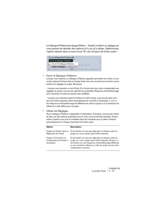 Page 97CUBASE SE
La fenêtre Projet 5 – 97
Le dialogue Préférences (page Édition – Audio) contient un réglage qui 
vous permet de décider des options (s’il y en a) à utiliser. Sélectionnez 
l’option désirée dans le menu local “En cas d’import de fichier audio”.
•Ouvrir le Dialogue d’Options
Lorsque vous importez, un dialogue d’Options apparaît, permettant de choisir si vous 
voulez copier les fichiers dans le dossier Audio et/ou les convertir pour les faire corres-
pondre aux réglages du projet. Remarque : 
-...