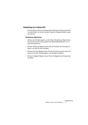 Page 13 
CUBASE SX/SL
Arbeiten mit den neuen Funktionen  13 
Darstellung (nur Cubase SX)
 
Die Darstellung-Seite des Programmeinstellungen-Dialogs beinhaltet 
nun drei Seiten, mit denen Sie das Programm folgendermaßen anpas-
sen können: 
Darstellung–Allgemeines
 
Mit den drei Schiebereglern auf der Seite »Darstellung–Allgemeines« 
können Sie das Erscheinungsbild der Bedienfeldoberflächen in Cu-
base SX bestimmen. 
• 
Mit dem Sättigung-Regler können Sie die Farbtiefe der Hintergrund-
farben von grau bis blau...