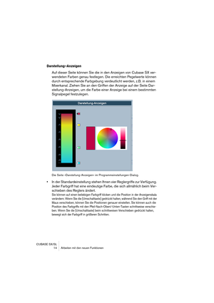 Page 14 
CUBASE SX/SL
 14 Arbeiten mit den neuen Funktionen 
Darstellung–Anzeigen
 
Auf dieser Seite können Sie die in den Anzeigen von Cubase SX ver-
wendeten Farben genau festlegen. Die erreichten Pegelwerte können 
durch entsprechende Farbgebung verdeutlicht werden, z.B. in einem 
Mixerkanal. Ziehen Sie an den Griffen der Anzeige auf der Seite Dar-
stellung-Anzeigen, um die Farbe einer Anzeige bei einem bestimmten 
Signalpegel festzulegen. 
Die Seite »Darstellung-Anzeigen« im Programmeinstellungen-Dialog. 
•...