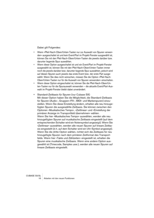 Page 16 
CUBASE SX/SL
 16 Arbeiten mit den neuen Funktionen 
Dabei gilt Folgendes: 
• Wenn »Pfeil-Nach-Oben/Unten-Tasten nur zur Auswahl von Spuren verwen-
den« ausgeschaltet ist und kein Event/Part im Projekt-Fenster ausgewählt ist, 
können Sie mit den Pfeil-Nach-Oben/Unten-Tasten die jeweils darüber bzw. 
darunter liegende Spur auswählen.
• Wenn diese Option ausgeschaltet ist und ein Event/Part im Projekt-Fenster 
ausgewählt ist, können Sie mit den Pfeil-Nach-Oben/Unten-Tasten immer 
noch die jeweils darüber...