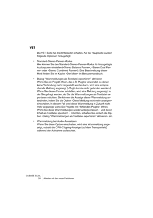 Page 20 
CUBASE SX/SL
 20 Arbeiten mit den neuen Funktionen 
VST
 
Die VST-Seite hat drei Unterseiten erhalten. Auf der Hauptseite wurden 
folgende Optionen hinzugefügt: 
• 
Standard-Stereo-Panner-Modus
Hier können Sie den Standard-Stereo-Panner-Modus für hinzugefügte 
Audiospuren einstellen (»Stereo Balance Panner«, »Stereo Dual Pan-
ner« oder »Stereo Combined Panner«). Eine Beschreibung dieser 
Modi finden Sie im Kapitel »Der Mixer« im Benutzerhandbuch. 
• 
Dialog “Warnmeldungen als Textdatei exportieren”...