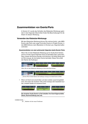 Page 24CUBASE SX/SL
 24 Arbeiten mit den neuen Funktionen
Zusammenkleben von Events/Parts
In Version 3.1 wurde das Verhalten des Klebetube-Werkzeugs geän-
dert. In den folgenden Abschnitten finden Sie Beschreibungen für die 
Arbeit mit diesem Werkzeug.
Verwenden des Klebetube-Werkzeugs
Mit dem Klebetube-Werkzeug können Sie mehrere Audio- oder MIDI-
Events oder Parts oder sogar Controller-Events im Projekt-Fenster, in 
den MIDI-Editoren, beim Bearbeiten im Kontext usw. folgendermaßen 
verbinden:
Zusammenkleben...