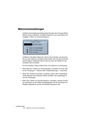 Page 28CUBASE SX/SL
 28 Arbeiten mit den neuen Funktionen
Metronomeinstellungen
Im Metronomeinstellungen-Dialog (den Sie über das Transport-Menü 
öffnen) wurde im Bereich »Vorzähler-Optionen« eine neue Option hin-
zugefügt: »Taktart von Aufnahmebeginn«.
Im Bereich »Vorzähler-Optionen« können Sie einstellen, wie lang (d. h. 
für wie viele Takte) ein Vorzähler-Click hörbar sein soll, bevor die Auf-
nahme beginnt. Außerdem können Sie hier auch die Taktart für den 
Vorzähler-Click einstellen.
Für die...