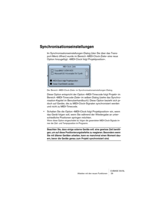 Page 29CUBASE SX/SL
Arbeiten mit den neuen Funktionen  29
Synchronisationseinstellungen
Im Synchronisationseinstellungen-Dialog (den Sie über das Trans-
port-Menü öffnen) wurde im Bereich »MIDI-Clock-Ziele« eine neue 
Option hinzugefügt: »MIDI-Clock folgt Projektposition«.
Der Bereich »MIDI-Clock-Ziele« im Synchronisationseinstellungen-Dialog.
Diese Option entspricht der Option »MIDI-Timecode folgt Projekt« im 
Bereich »MIDI-Timecode-Ziele« im selben Dialog (siehe das Synchro-
nisation-Kapitel im...