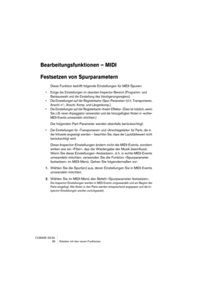 Page 36CUBASE SX/SL
 36 Arbeiten mit den neuen Funktionen
Bearbeitungsfunktionen – MIDI
Festsetzen von Spurparametern
Diese Funktion betrifft folgende Einstellungen für MIDI-Spuren:
• Einige der Einstellungen im obersten Inspector-Bereich (Programm- und 
Bankauswahl und die Einstellung des Verzögerungsreglers).
• Die Einstellungen auf der Registerkarte »Spur-Parameter« (d. h. Transponieren, 
Anschl.+/-, Anschl. Komp. und Längenkomp.).
• Die Einstellungen auf der Registerkarte »Insert-Effekte«. (Dies ist...