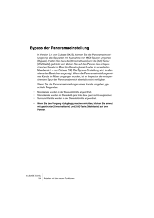 Page 54CUBASE SX/SL
 54 Arbeiten mit den neuen Funktionen
Bypass der Panoramaeinstellung
In Version 3.1 von Cubase SX/SL können Sie die Panoramaeinstel-
lungen für alle Spurarten mit Ausnahme von MIDI-Spuren umgehen 
(Bypass). Halten Sie dazu die [Umschalttaste] und die [Alt]-Taste/
[Wahltaste] gedrückt und klicken Sie auf den Panner des entspre-
chenden Kanals im Mixer (im Kanalzugbereich oder im erweiterten 
Mixerbereich – nur Cubase SX). Die Bypass-Einstellung wird in allen 
relevanten Bereichen angezeigt:...