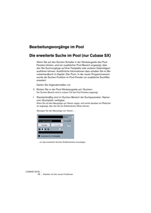 Page 58CUBASE SX/SL
 58 Arbeiten mit den neuen Funktionen
Bearbeitungsvorgänge im Pool
Die erweiterte Suche im Pool (nur Cubase SX)
Wenn Sie auf den Suchen-Schalter in der Werkzeugzeile des Pool-
Fensters klicken, wird ein zusätzlicher Pool-Bereich angezeigt, über 
den Sie Suchvorgänge auf Ihrer Festplatte oder anderen Datenträgern 
ausführen können. Ausführliche Informationen dazu erhalten Sie im Be-
nutzerhandbuch im Kapitel »Der Pool«. In der neuen Programmversion 
wurde die Suchen-Funktion im Pool-Fenster...