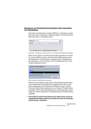 Page 61CUBASE SX/SL
Arbeiten mit den neuen Funktionen  61
Generieren von Thumbnail-Cache-Dateien beim Importieren 
von Videodateien
Wenn Sie eine Videodatei in Cubase SX/SL 3.1 importieren, werden 
Sie sehen, dass im Importieren-Dialog die Option »Thumbnail-Cache-
Datei generieren« hinzugefügt wurde.
Die Option »Thumbnail-Cache generieren« ist im Importieren-Dialog eingeschaltet.
Wenn Sie die Option »Thumbnail-Cache-Datei generieren« einschal-
ten und auf »Öffnen« klicken, wird eine Cache-Datei erzeugt, bevor...