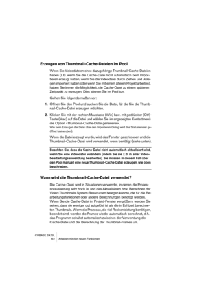 Page 62CUBASE SX/SL
 62 Arbeiten mit den neuen Funktionen
Erzeugen von Thumbnail-Cache-Dateien im Pool
Wenn Sie Videodateien ohne dazugehörige Thumbnail-Cache-Dateien 
haben (z. B. wenn Sie die Cache-Datei nicht automatisch beim Impor-
tieren erzeugt haben, wenn Sie die Videodatei durch Ziehen und Able-
gen importiert haben oder wenn Sie mit einem älteren Projekt arbeiten), 
haben Sie immer die Möglichkeit, die Cache-Datei zu einem späteren 
Zeitpunkt zu erzeugen. Dies können Sie im Pool tun.
Gehen Sie...