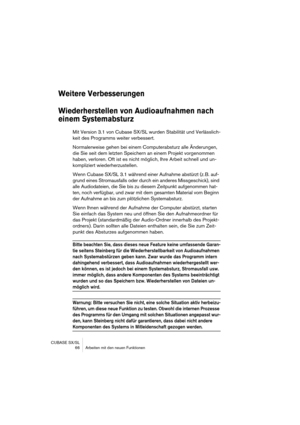 Page 66CUBASE SX/SL
 66 Arbeiten mit den neuen Funktionen
Weitere Verbesserungen
Wiederherstellen von Audioaufnahmen nach 
einem Systemabsturz
Mit Version 3.1 von Cubase SX/SL wurden Stabilität und Verlässlich-
keit des Programms weiter verbessert.
Normalerweise gehen bei einem Computerabsturz alle Änderungen, 
die Sie seit dem letzten Speichern an einem Projekt vorgenommen 
haben, verloren. Oft ist es nicht möglich, Ihre Arbeit schnell und un-
kompliziert wiederherzustellen.
Wenn Cubase SX/SL 3.1 während einer...